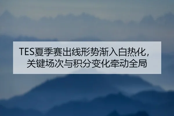 TES夏季赛出线形势渐入白热化，关键场次与积分变化牵动全局